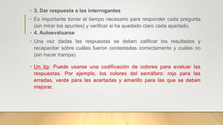 • 3. Dar respuesta a las interrogantes
• Es importante tomar el tiempo necesario para responder cada pregunta
(sin mirar los apuntes) y verificar si ha quedado claro cada apartado.
• 4. Autoevaluarse
• Una vez dadas las respuestas se deben calificar los resultados y
recapacitar sobre cuáles fueron contestadas correctamente y cuáles no
(sin hacer trampa).
• Un tip: Puede usarse una codificación de colores para evaluar las
respuestas. Por ejemplo, los colores del semáforo: rojo para las
erradas, verde para las acertadas y amarillo para las que se deben
mejorar.
 