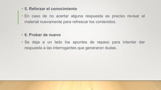 • 5. Reforzar el conocimiento
• En caso de no acertar alguna respuesta es preciso revisar el
material nuevamente para refrescar los contenidos.
• 6. Probar de nuevo
• Se deja a un lado los apuntes de repaso para intentar dar
respuesta a las interrogantes que generaron dudas.
 