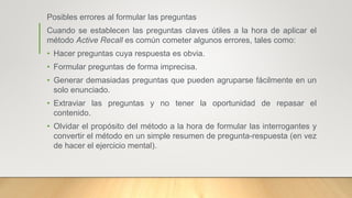 Posibles errores al formular las preguntas
Cuando se establecen las preguntas claves útiles a la hora de aplicar el
método Active Recall es común cometer algunos errores, tales como:
• Hacer preguntas cuya respuesta es obvia.
• Formular preguntas de forma imprecisa.
• Generar demasiadas preguntas que pueden agruparse fácilmente en un
solo enunciado.
• Extraviar las preguntas y no tener la oportunidad de repasar el
contenido.
• Olvidar el propósito del método a la hora de formular las interrogantes y
convertir el método en un simple resumen de pregunta-respuesta (en vez
de hacer el ejercicio mental).
 