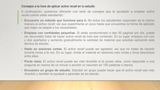 Consejos a la hora de aplicar active recall en tu estudio
A continuación, queremos ofrecerte una serie de consejos que te ayudarán a emplear active
recall cuando estés estudiando:
• Encuentra un método que funcione para ti. No todos los estudiantes responden de la misma
manera al active recall, así que experimenta un poco hasta que encuentres la forma de aplicarlo
que mejor se adapte a tus necesidades.
• Empieza con cantidades pequeñas. Si estás acostumbrado a leer 50 páginas por día, puede
ser abrumador tratar de hacer active recall de todo ese contenido. En su lugar, empieza con uno
o dos apartados y aumenta gradualmente la cantidad de material que estudias aplicando esta
técnica de estudio.
• Hazlo en sesiones cortas. El active recall puede ser agotador, así que no trates de hacerlo
durante horas a la vez. En su lugar, divide el material en sesiones más cortas y toma descansos
entre ellas.
• Ponte retos. El active recall puede ser más divertido si te pones retos, como responder a una
pregunta en menos de un minuto o escribir un resumen en 100 palabras o menos.
• Encuentra un grupo de estudio. Estudiar en grupo puede hacer que el active recall sea más
divertido y también te ayudará a aprender de los demás.
 