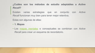 ¿Cuáles son los métodos de estudio adaptables a Active
Recall?
Existen varias estrategias que en conjunto con Active
Recall funcionan muy bien para tener mejor retentiva.
Estas son algunas de ellas:
• 1. Mapas
• Los mapas mentales o conceptuales se combinan con Active
Recall para crear un esquema de recordatorio.
 