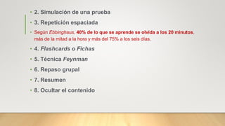 • 2. Simulación de una prueba
• 3. Repetición espaciada
• Según Ebbinghaus, 40% de lo que se aprende se olvida a los 20 minutos,
más de la mitad a la hora y más del 75% a los seis días.
• 4. Flashcards o Fichas
• 5. Técnica Feynman
• 6. Repaso grupal
• 7. Resumen
• 8. Ocultar el contenido
 