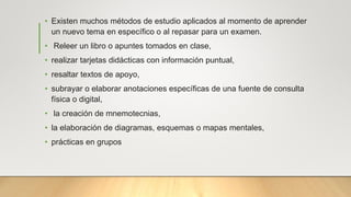 • Existen muchos métodos de estudio aplicados al momento de aprender
un nuevo tema en específico o al repasar para un examen.
• Releer un libro o apuntes tomados en clase,
• realizar tarjetas didácticas con información puntual,
• resaltar textos de apoyo,
• subrayar o elaborar anotaciones específicas de una fuente de consulta
física o digital,
• la creación de mnemotecnias,
• la elaboración de diagramas, esquemas o mapas mentales,
• prácticas en grupos
 