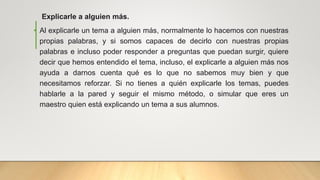 Explicarle a alguien más.
• Al explicarle un tema a alguien más, normalmente lo hacemos con nuestras
propias palabras, y si somos capaces de decirlo con nuestras propias
palabras e incluso poder responder a preguntas que puedan surgir, quiere
decir que hemos entendido el tema, incluso, el explicarle a alguien más nos
ayuda a darnos cuenta qué es lo que no sabemos muy bien y que
necesitamos reforzar. Si no tienes a quién explicarle los temas, puedes
hablarle a la pared y seguir el mismo método, o simular que eres un
maestro quien está explicando un tema a sus alumnos.
 