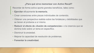 ¿Para qué sirve memorizar con Active Recall?
Recordar de forma activa aporta grandes beneficios, tales como:
• Ejercitar eficazmente la memoria.
• Crear conexiones entre piezas individuales de contenido.
• Obtener una perspectiva realista sobre las fortalezas y debilidades que
se tienen al probarse a sí mismo.
• Reducir el efecto de «ilusión de competencias» o la creencia que se
domina todo sobre un tema en específico.
• Disminuir la ansiedad.
• Mejorar la capacidad de resolución de problemas.
• Fomentar la creatividad.
 