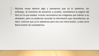 • Muchas veces leemos algo y pensamos que ya lo sabemos, sin
embargo, al momento de ponernos a prueba, recordamos la página del
libro en la que estaba, incluso recordamos las imágenes que habían a su
alrededor, pero no podemos recordar la información que necesitamos, es
decir, creímos que ya lo sabíamos pero era una mera ilusión, a esto se le
llama ilusión de competencia.
 