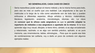 NO GENERALICES, CADA CASO ES ÚNICO
• Sería maravilloso poder aplicar el mismo método y de la misma forma para todo,
pero eso es más un sueño que una realidad. Las asignaturas a las que te
matriculas a lo largo de tu vida como estudiante son de todo tipo y pueden
enfocarse a diferentes aspectos: dibujo artístico y técnico, matemáticas,
literatura, legislación, anatomía, microbiología, idiomas, etc. La clave
de conocer qué te ofrece cada asignatura es que te permite adaptar tu
repertorio de métodos a esa asignatura o apartado de la misma: Si te toca
aprender algo muy visual, dibújalo; si tiene ritmo, cántalo; si es algo encadenado
y relacionado, razónalo; si es algo con sentido práctico, aplícalo; si es pura
memoria, usa mnemotecnia, tablas, etimologías… Para que no quede esa lista
de combinaciones tan solitaria, voy a darle un poco de contexto con algunos
ejemplos reales:
 