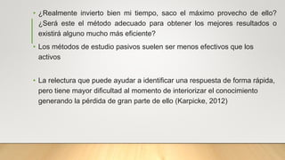 • ¿Realmente invierto bien mi tiempo, saco el máximo provecho de ello?
¿Será este el método adecuado para obtener los mejores resultados o
existirá alguno mucho más eficiente?
• Los métodos de estudio pasivos suelen ser menos efectivos que los
activos
• La relectura que puede ayudar a identificar una respuesta de forma rápida,
pero tiene mayor dificultad al momento de interiorizar el conocimiento
generando la pérdida de gran parte de ello (Karpicke, 2012)
 