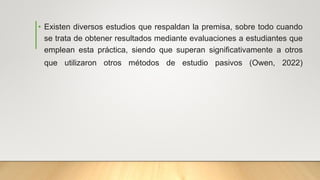 • Existen diversos estudios que respaldan la premisa, sobre todo cuando
se trata de obtener resultados mediante evaluaciones a estudiantes que
emplean esta práctica, siendo que superan significativamente a otros
que utilizaron otros métodos de estudio pasivos (Owen, 2022)
 