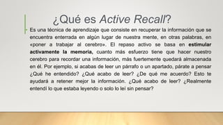 ¿Qué es Active Recall?
• Es una técnica de aprendizaje que consiste en recuperar la información que se
encuentra enterrada en algún lugar de nuestra mente, en otras palabras, en
«poner a trabajar al cerebro». El repaso activo se basa en estimular
activamente la memoria, cuanto más esfuerzo tiene que hacer nuestro
cerebro para recordar una información, más fuertemente quedará almacenada
en él. Por ejemplo, si acabas de leer un párrafo o un apartado, párate a pensar
¿Qué he entendido? ¿Qué acabo de leer? ¿De qué me acuerdo? Esto te
ayudará a retener mejor la información. ¿Qué acabo de leer? ¿Realmente
entendí lo que estaba leyendo o solo lo leí sin pensar?
 