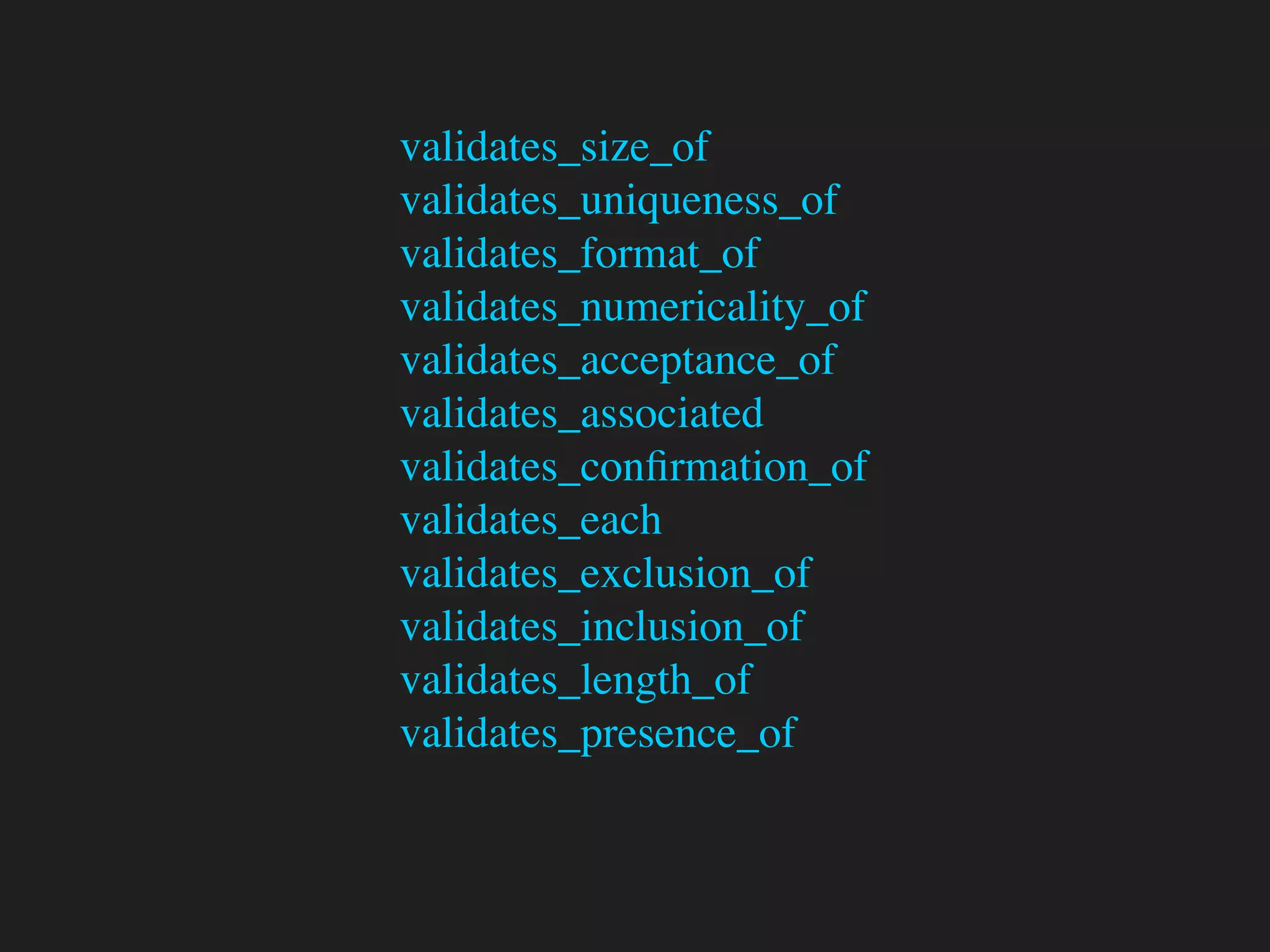 validates_size_of
validates_uniqueness_of
validates_format_of
validates_numericality_of
validates_acceptance_of
validates_associated
validates_conﬁrmation_of
validates_each
validates_exclusion_of
validates_inclusion_of
validates_length_of
validates_presence_of
 