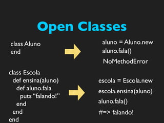Open Classes
class Aluno             aluno = Aluno.new
end                     aluno.fala()
                        NoMethodError
class Escola
  def ensina(aluno)    escola = Escola.new
   def aluno.fala      escola.ensina(aluno)
     puts “falando!”
   end                 aluno.fala()
  end                  #=> falando!
end
 