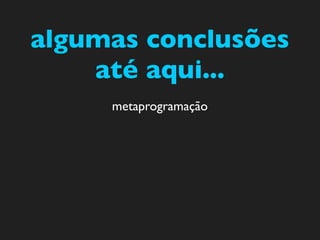 algumas conclusões
    até aqui...
     metaprogramação
 