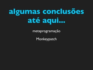 algumas conclusões
    até aqui...
     metaprogramação

      Monkeypatch
 