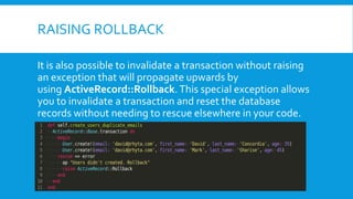 RAISING ROLLBACK
It is also possible to invalidate a transaction without raising
an exception that will propagate upwards by
using ActiveRecord::Rollback. This special exception allows
you to invalidate a transaction and reset the database
records without needing to rescue elsewhere in your code.
 