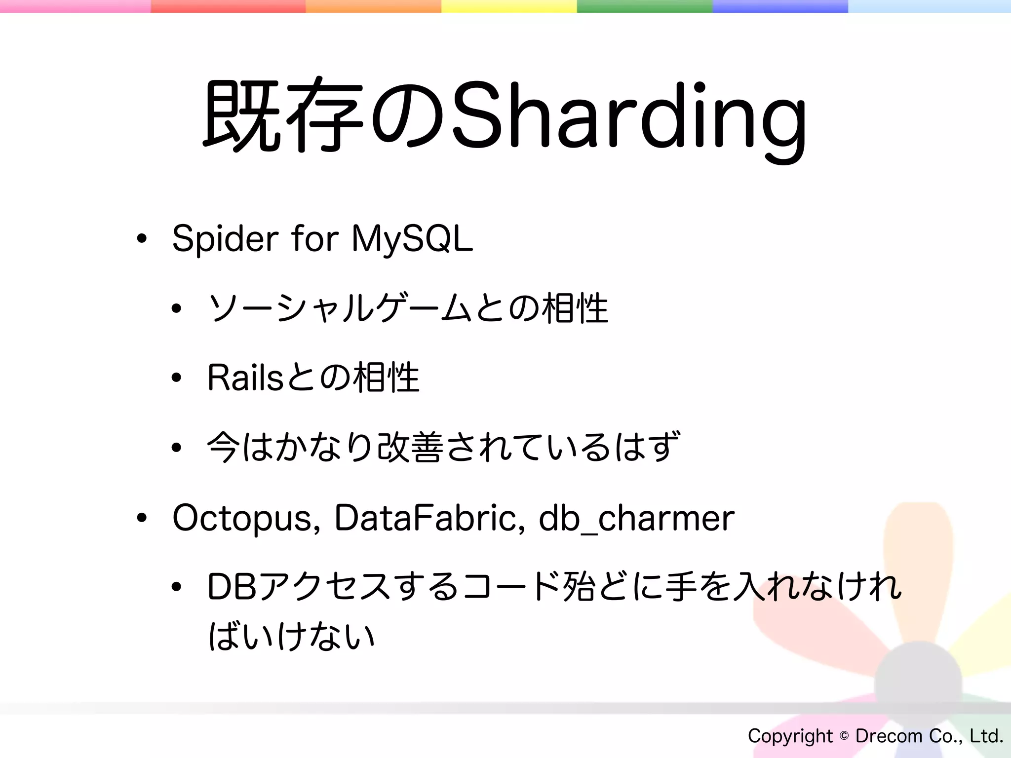 既存のSharding
• Spider for MySQL
 • ソーシャルゲームとの相性
 • Railsとの相性
 • 今はかなり改善されているはず
• Octopus, DataFabric, db_charmer
 • DBアクセスするコード殆どに手を入れなけれ
   ばいけない

                          Copyright © Drecom Co., Ltd.
 