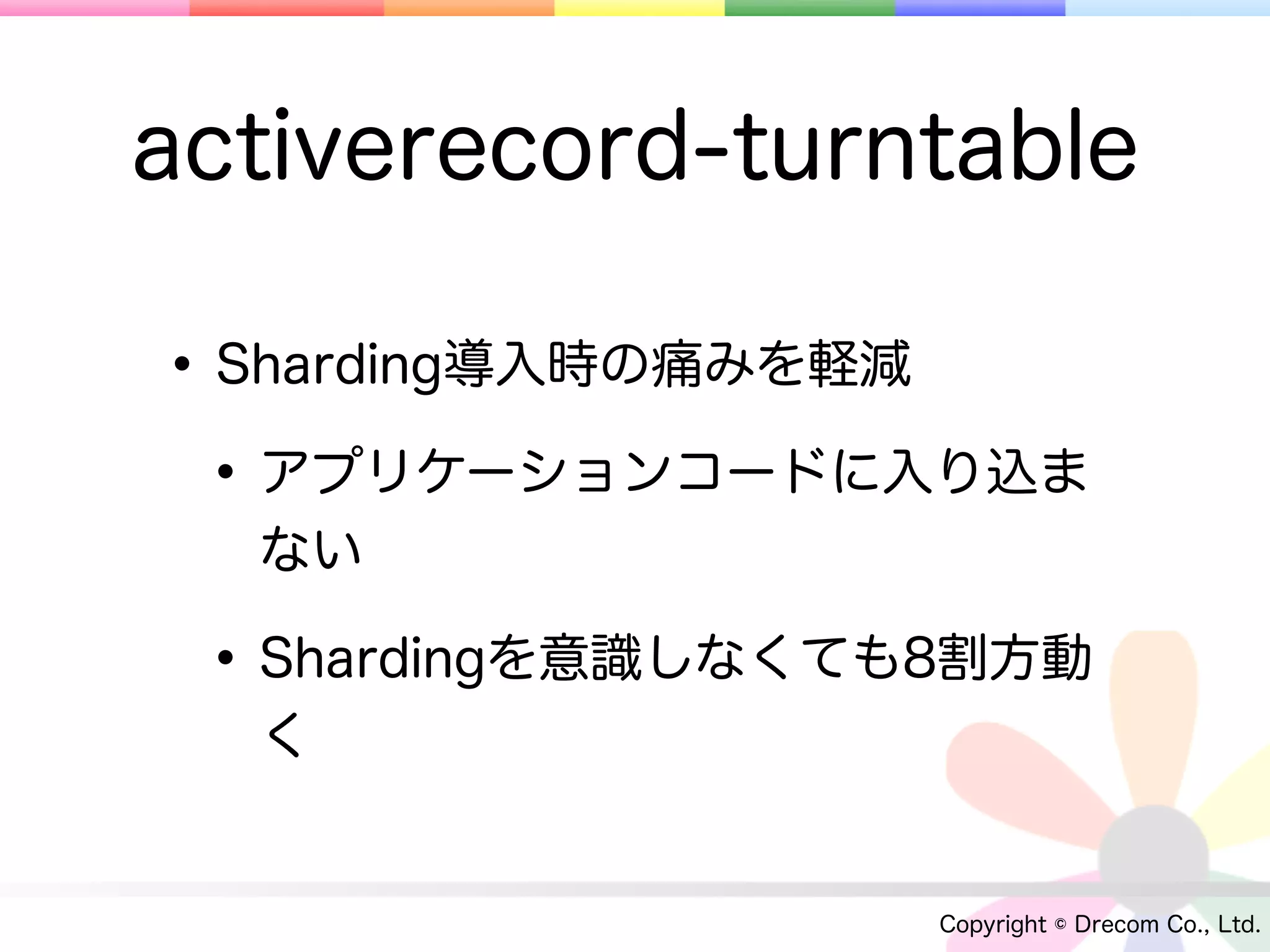 activerecord-turntable

• Sharding導入時の痛みを軽減
 • アプリケーションコードに入り込ま
  ない

 • Shardingを意識しなくても8割方動
  く


                   Copyright © Drecom Co., Ltd.
 