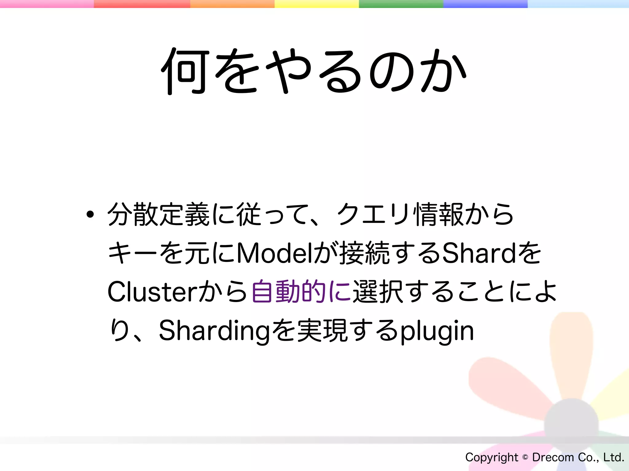 何をやるのか

• 分散定義に従って、クエリ情報から
 キーを元にModelが接続するShardを
 Clusterから自動的に選択することによ
 り、Shardingを実現するplugin



                 Copyright © Drecom Co., Ltd.
 