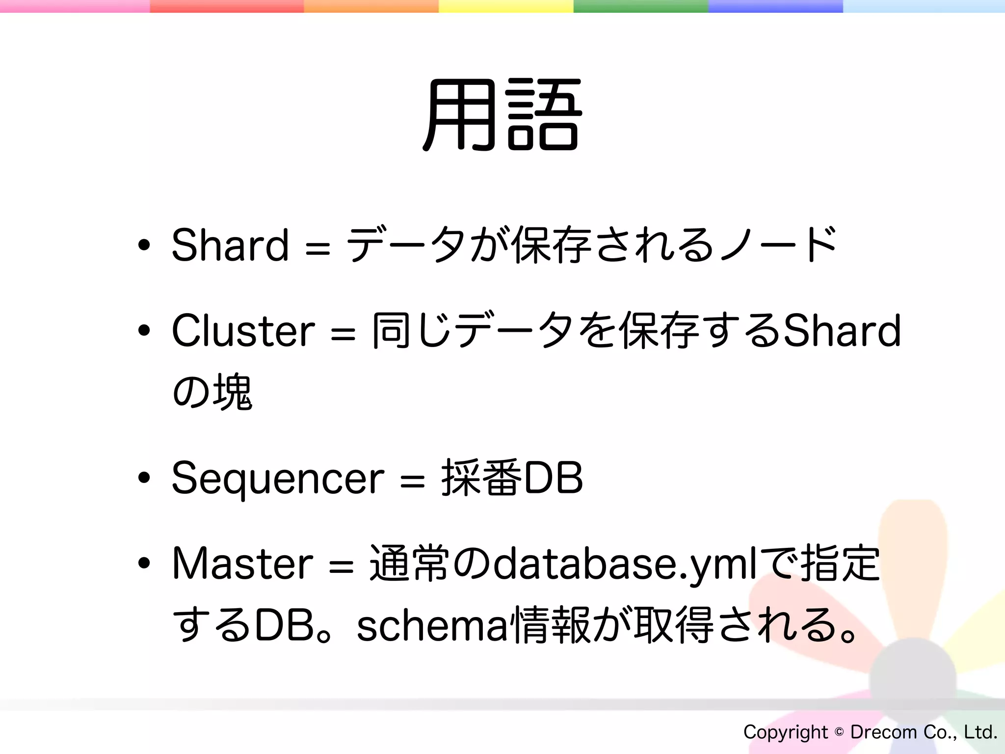 用語
• Shard = データが保存されるノード
• Cluster = 同じデータを保存するShard
 の塊

• Sequencer = 採番DB
• Master = 通常のdatabase.ymlで指定
 するDB。schema情報が取得される。

                       Copyright © Drecom Co., Ltd.
 