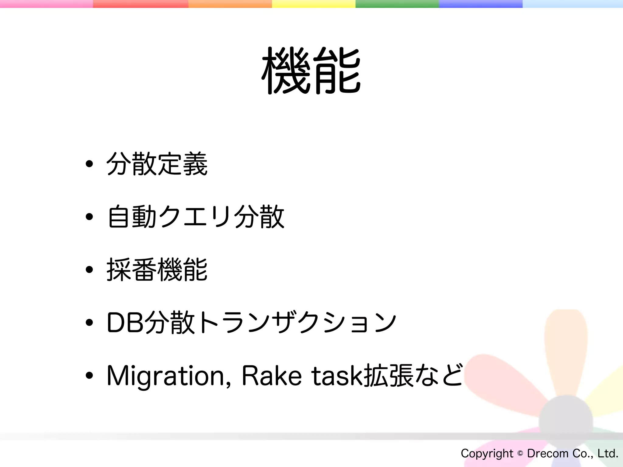 機能
• 分散定義
• 自動クエリ分散
• 採番機能
• DB分散トランザクション
• Migration, Rake task拡張など
                         Copyright © Drecom Co., Ltd.
 
