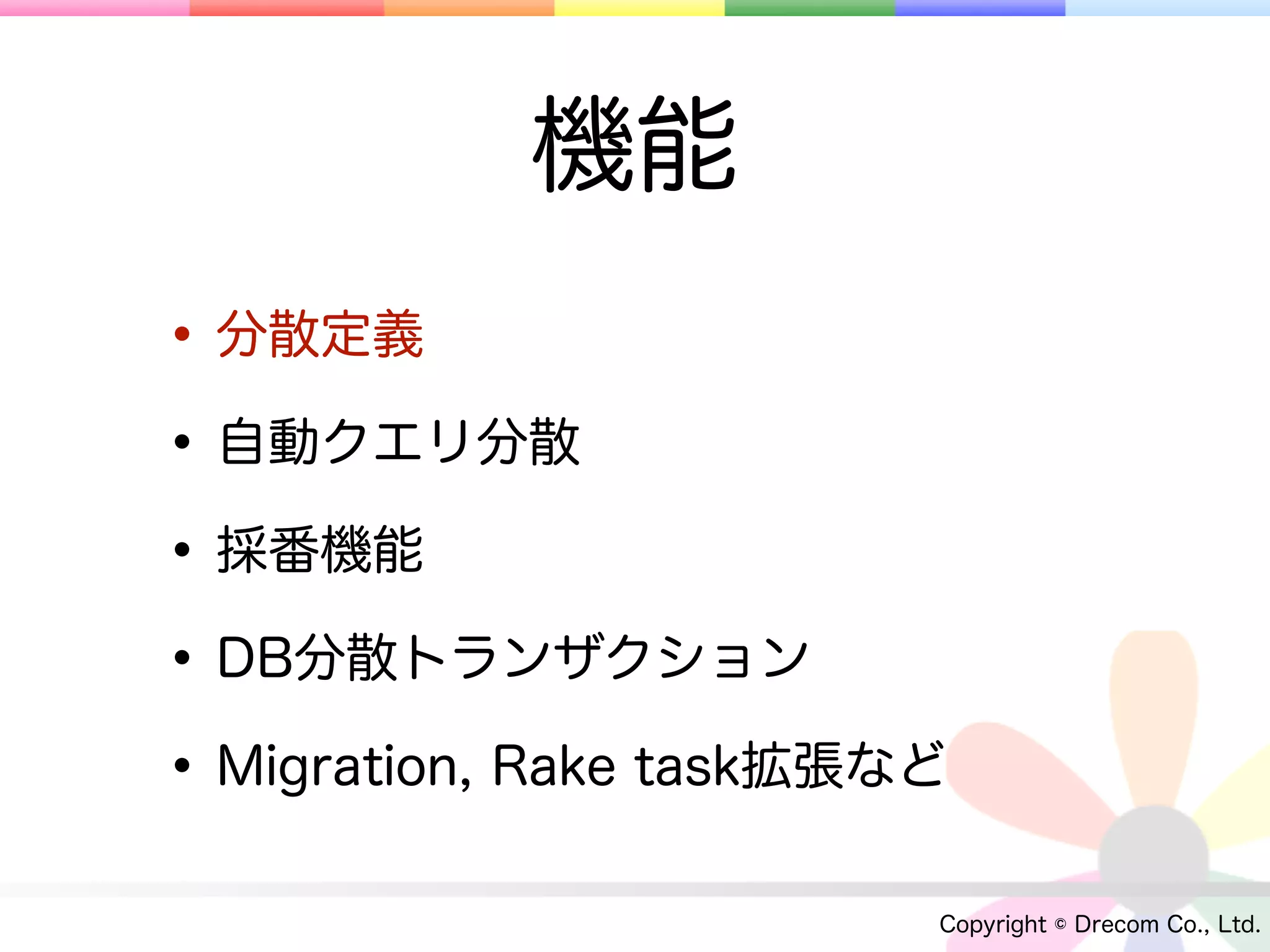 機能
• 分散定義
• 自動クエリ分散
• 採番機能
• DB分散トランザクション
• Migration, Rake task拡張など
                         Copyright © Drecom Co., Ltd.
 