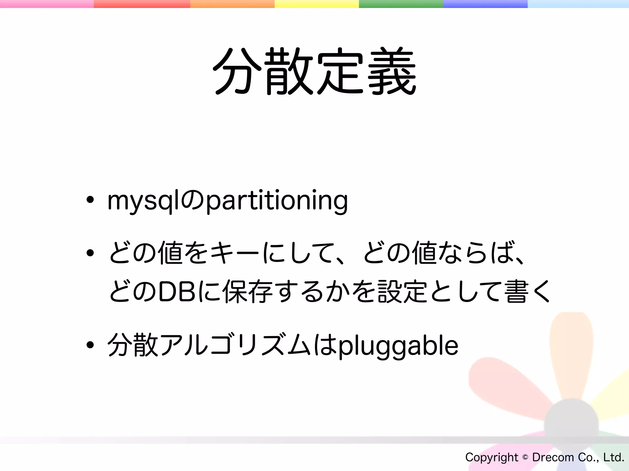 分散定義

• mysqlのpartitioning
• どの値をキーにして、どの値ならば、
 どのDBに保存するかを設定として書く

• 分散アルゴリズムはpluggable

                       Copyright © Drecom Co., Ltd.
 