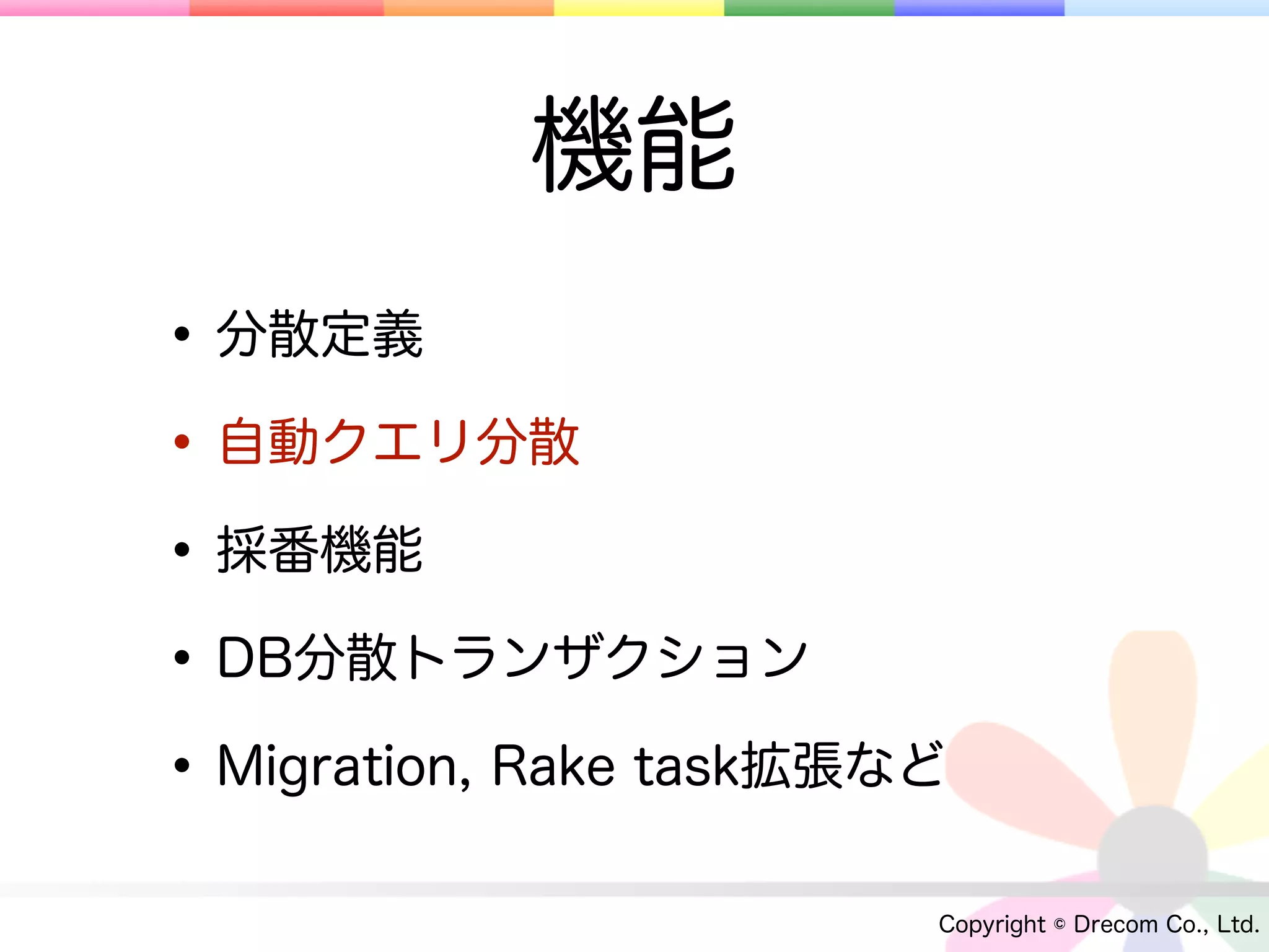 機能
• 分散定義
• 自動クエリ分散
• 採番機能
• DB分散トランザクション
• Migration, Rake task拡張など
                         Copyright © Drecom Co., Ltd.
 
