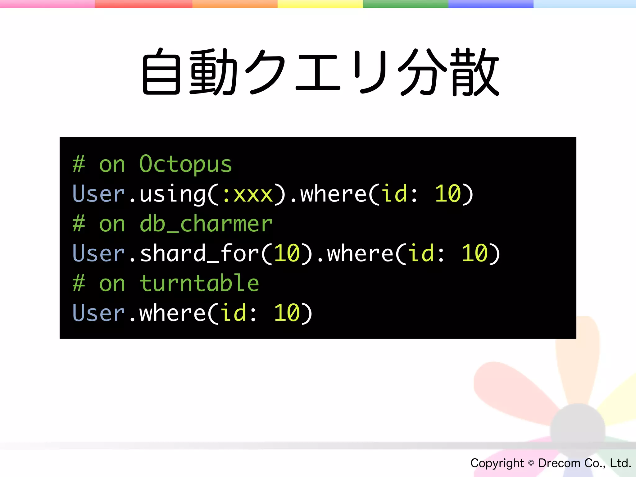 自動クエリ分散
# on Octopus
User.using(:xxx).where(id: 10)
# on db_charmer
User.shard_for(10).where(id: 10)
# on turntable
User.where(id: 10)




                             Copyright © Drecom Co., Ltd.
 