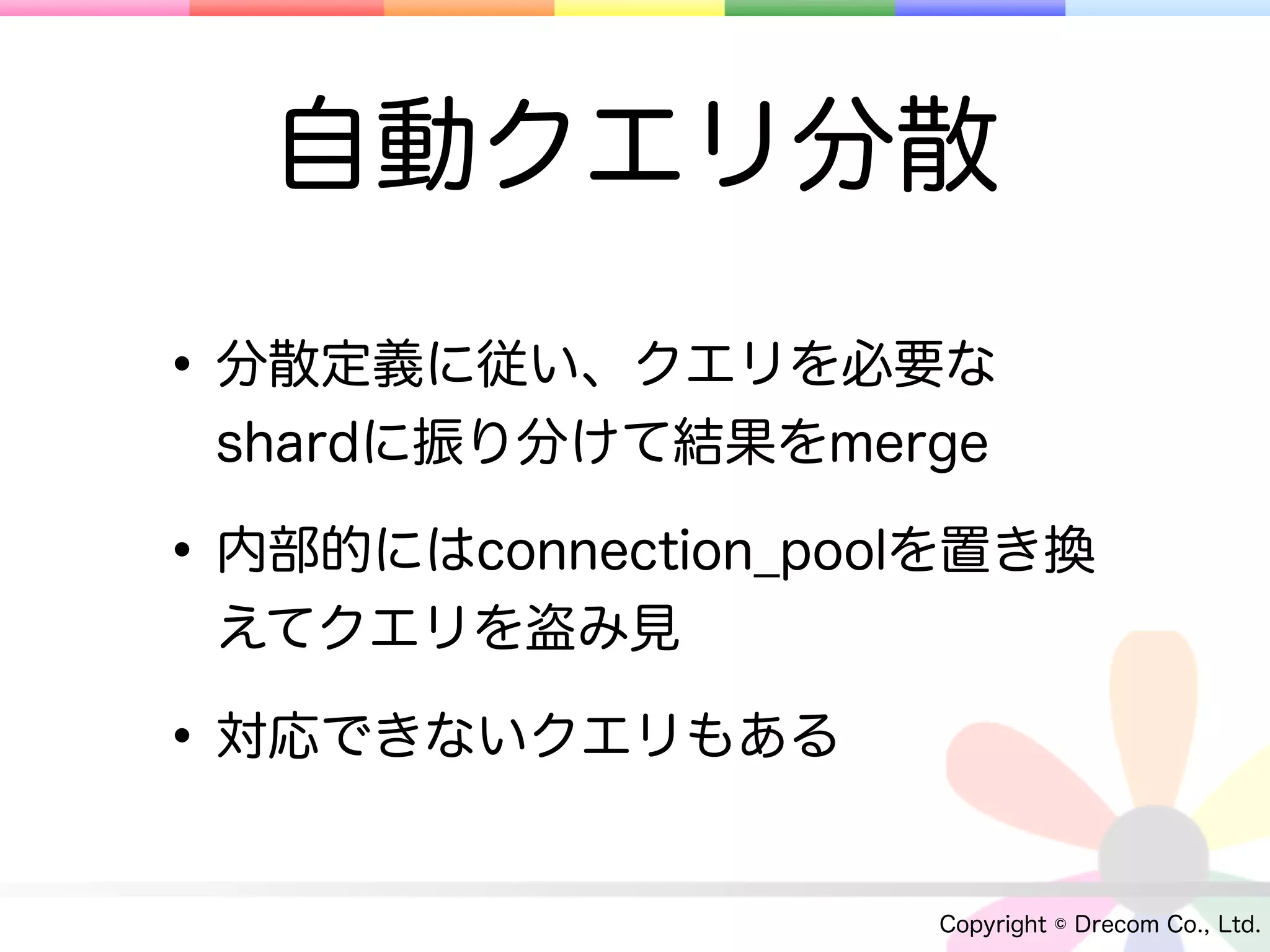 自動クエリ分散

• 分散定義に従い、クエリを必要な
 shardに振り分けて結果をmerge

• 内部的にはconnection_poolを置き換
 えてクエリを盗み見

• 対応できないクエリもある
                     Copyright © Drecom Co., Ltd.
 