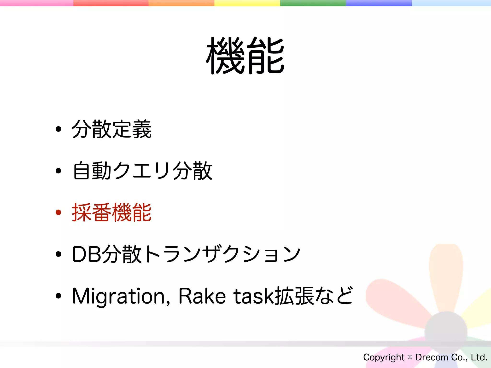 機能
• 分散定義
• 自動クエリ分散
• 採番機能
• DB分散トランザクション
• Migration, Rake task拡張など
                             Copyright © Drecom Co., Ltd.
 