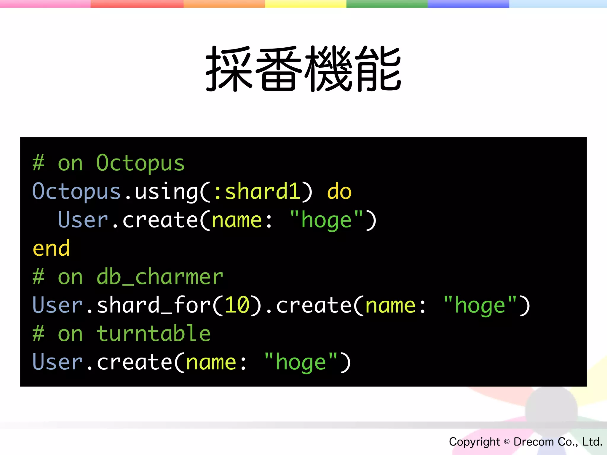 採番機能
# on Octopus
Octopus.using(:shard1) do
  User.create(name: "hoge")
end
# on db_charmer
User.shard_for(10).create(name: "hoge")
# on turntable
User.create(name: "hoge")


                                Copyright © Drecom Co., Ltd.
 