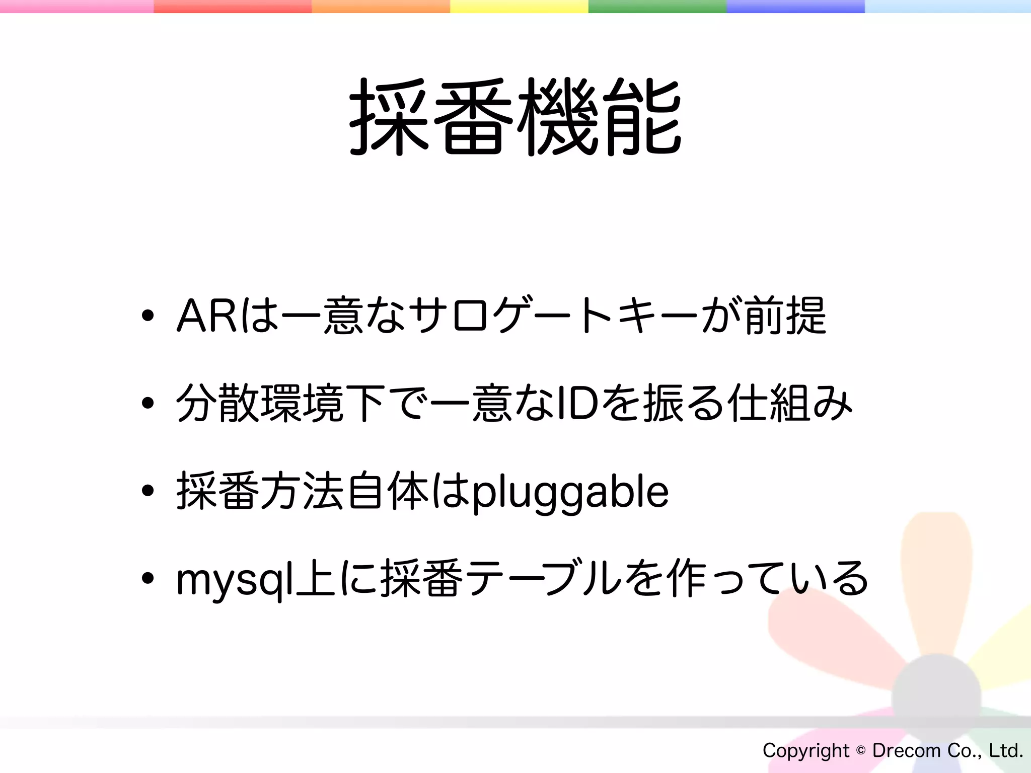 採番機能

• ARは一意なサロゲートキーが前提
• 分散環境下で一意なIDを振る仕組み
• 採番方法自体はpluggable
• mysql上に採番テーブルを作っている

                 Copyright © Drecom Co., Ltd.
 
