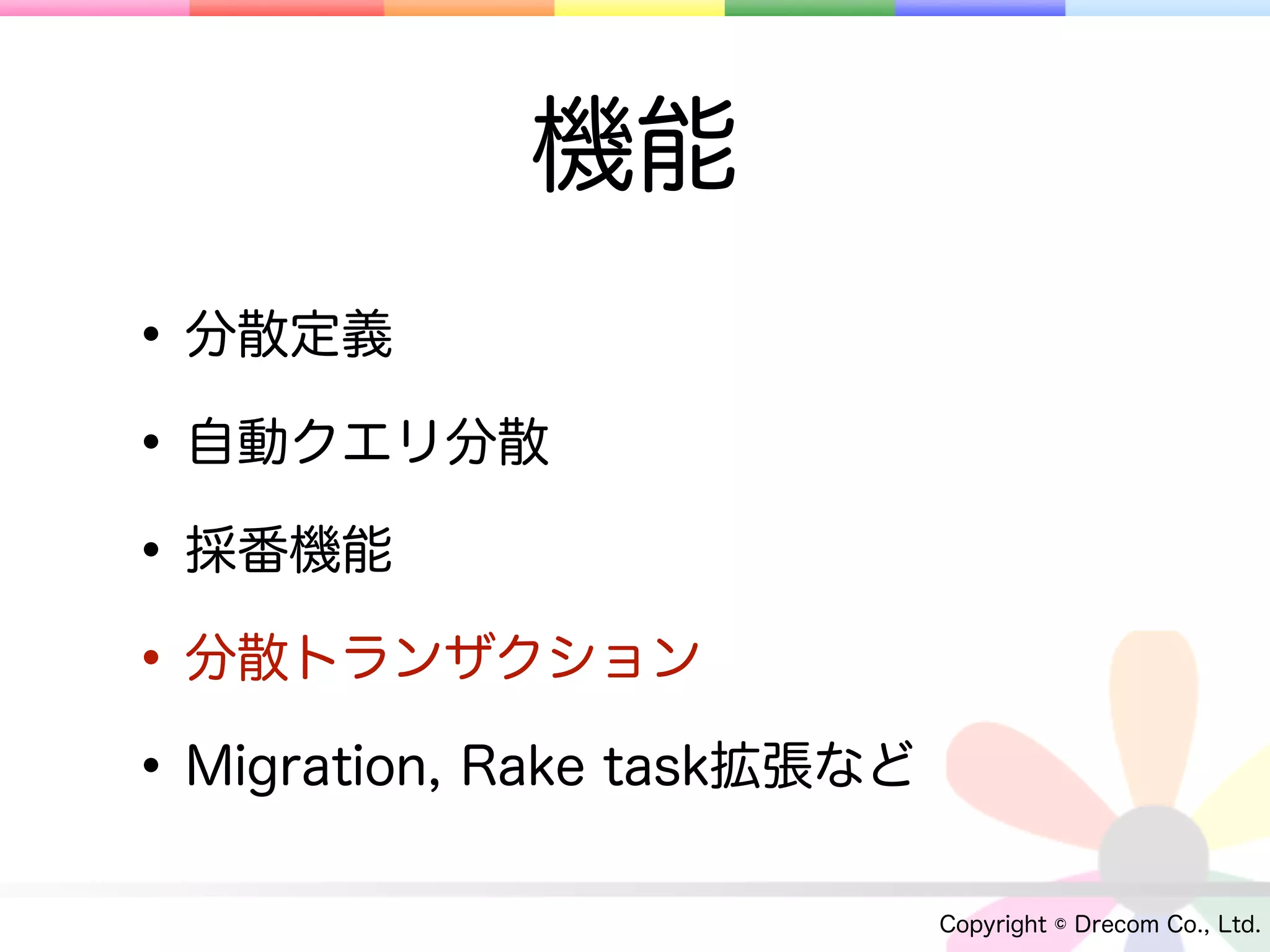 機能
• 分散定義
• 自動クエリ分散
• 採番機能
• 分散トランザクション
• Migration, Rake task拡張など
                             Copyright © Drecom Co., Ltd.
 