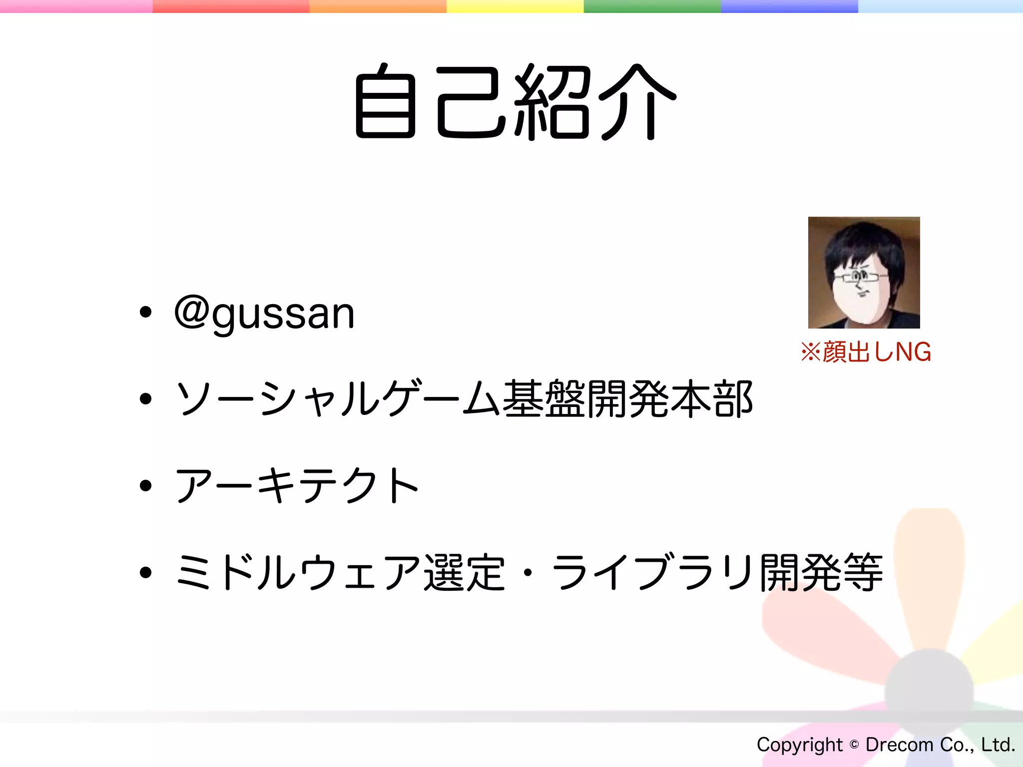 自己紹介

• @gussan          ※顔出しNG

• ソーシャルゲーム基盤開発本部
• アーキテクト
• ミドルウェア選定・ライブラリ開発等

               Copyright © Drecom Co., Ltd.
 
