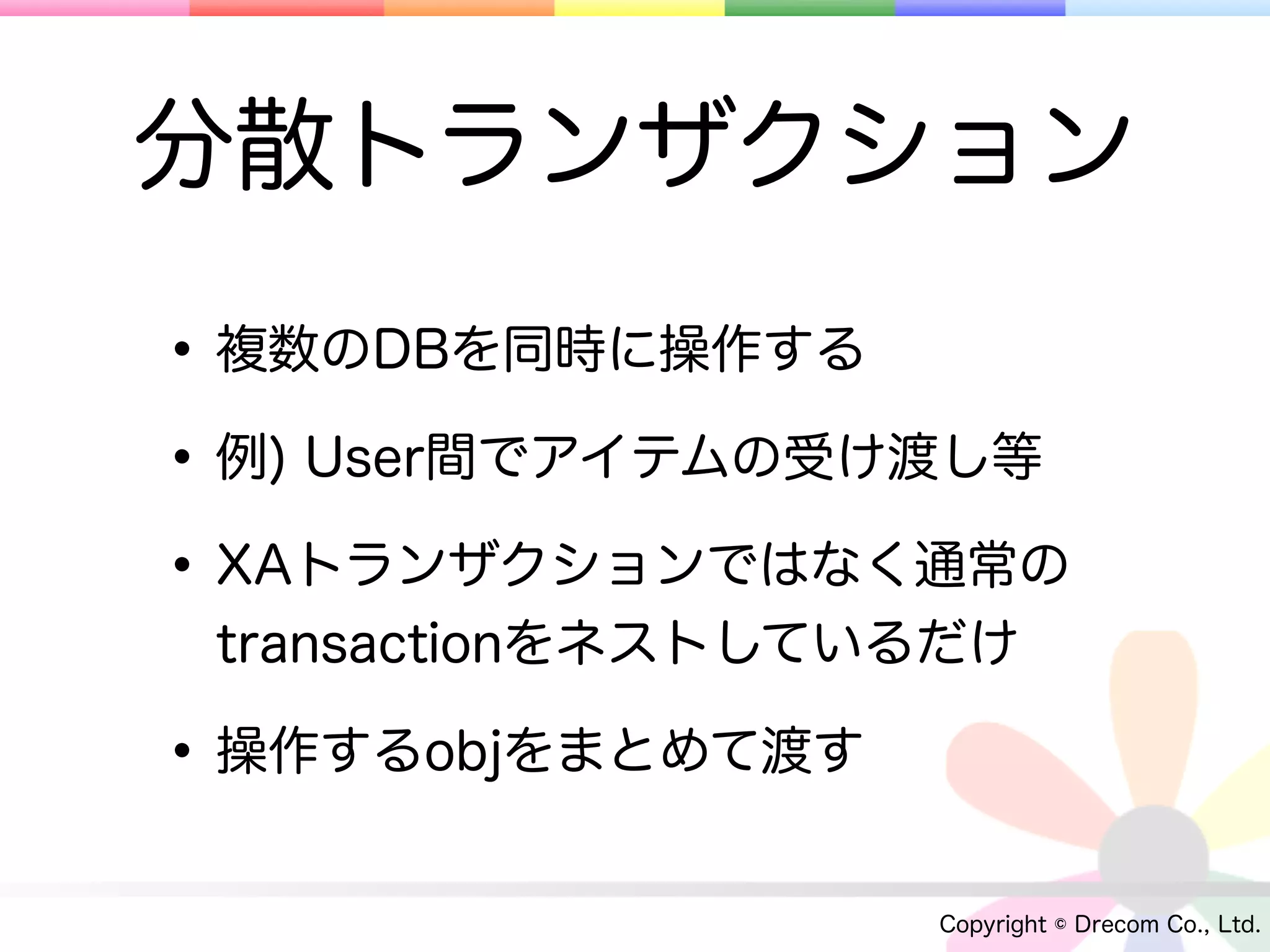 分散トランザクション
• 複数のDBを同時に操作する
• 例) User間でアイテムの受け渡し等
• XAトランザクションではなく通常の
 transactionをネストしているだけ

• 操作するobjをまとめて渡す
                   Copyright © Drecom Co., Ltd.
 