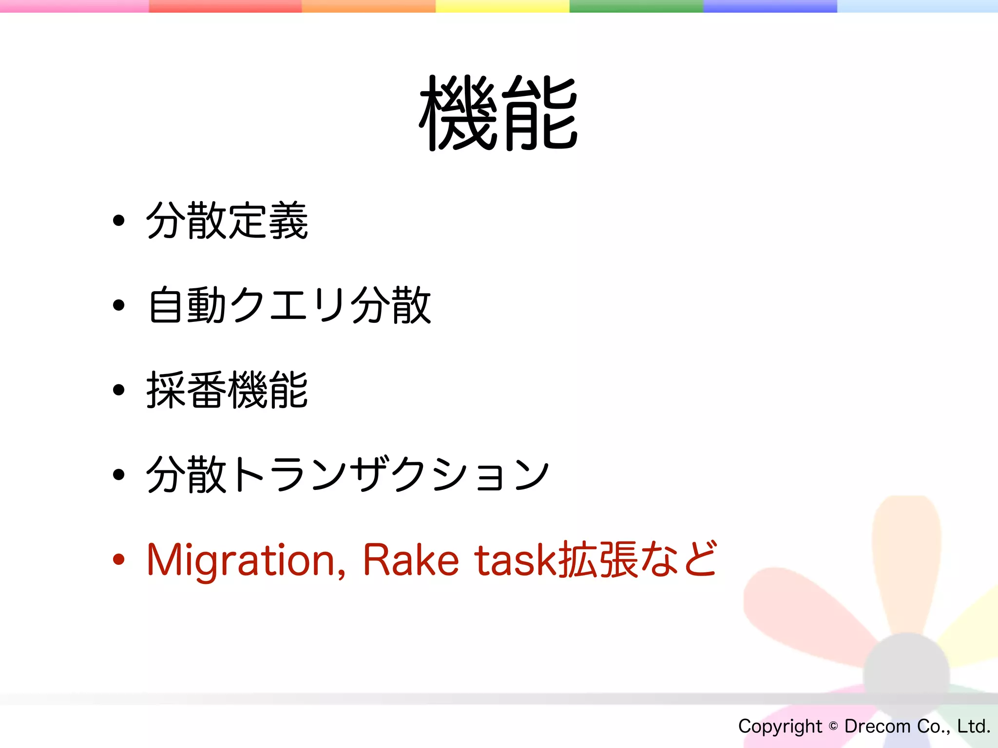 機能
• 分散定義
• 自動クエリ分散
• 採番機能
• 分散トランザクション
• Migration, Rake task拡張など

                             Copyright © Drecom Co., Ltd.
 