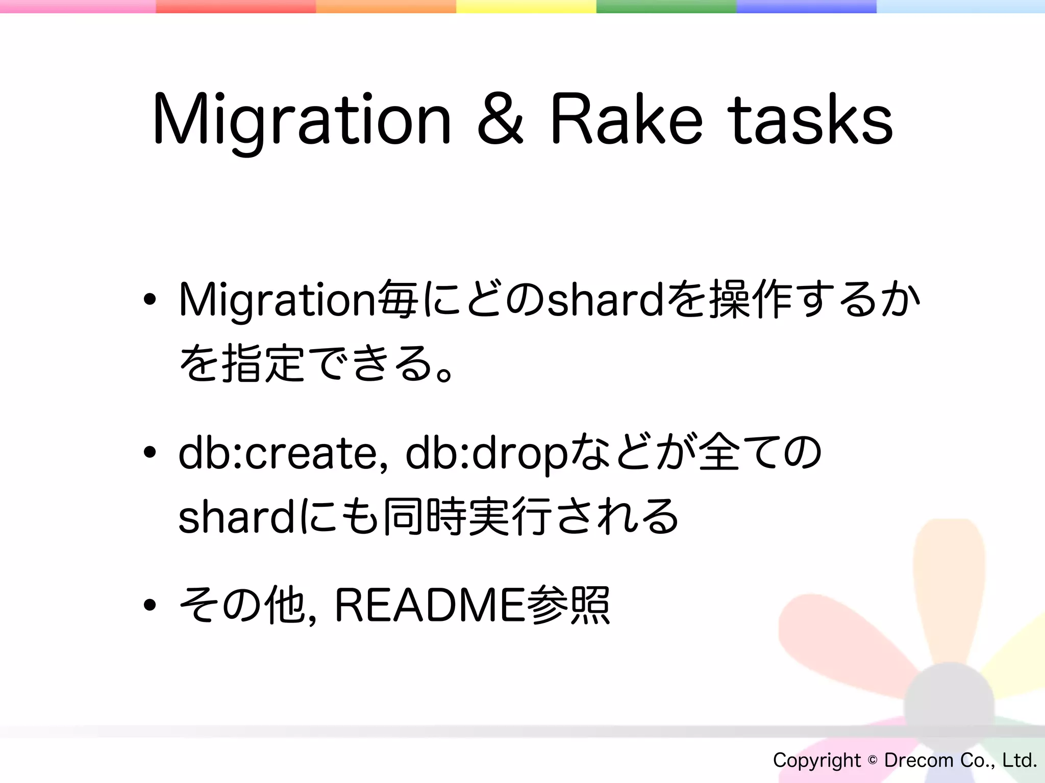 Migration & Rake tasks

• Migration毎にどのshardを操作するか
 を指定できる。

• db:create, db:dropなどが全ての
 shardにも同時実行される

• その他, README参照
                        Copyright © Drecom Co., Ltd.
 