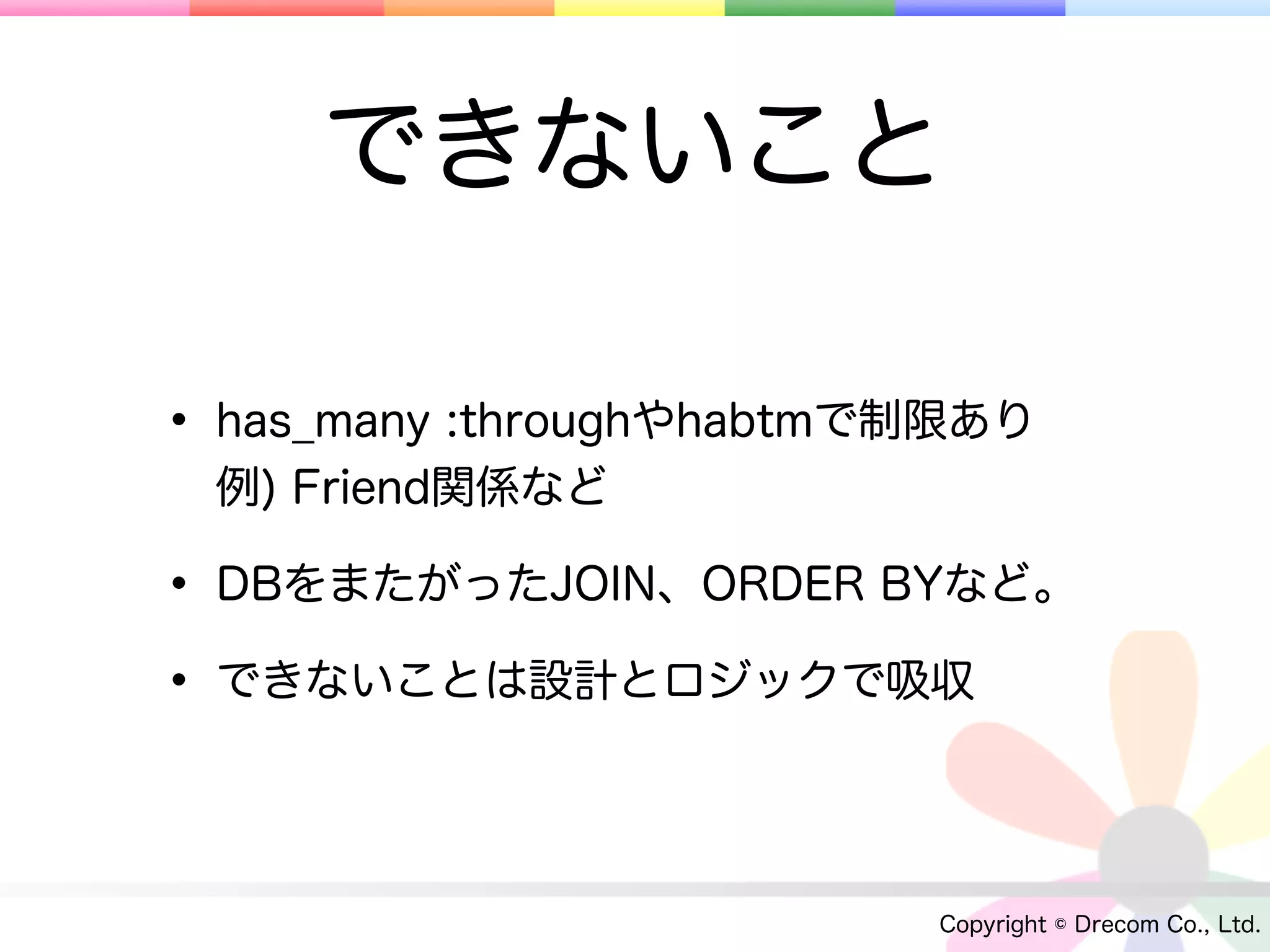 できないこと

• has_many :throughやhabtmで制限あり
 例) Friend関係など

• DBをまたがったJOIN、ORDER BYなど。
• できないことは設計とロジックで吸収

                          Copyright © Drecom Co., Ltd.
 