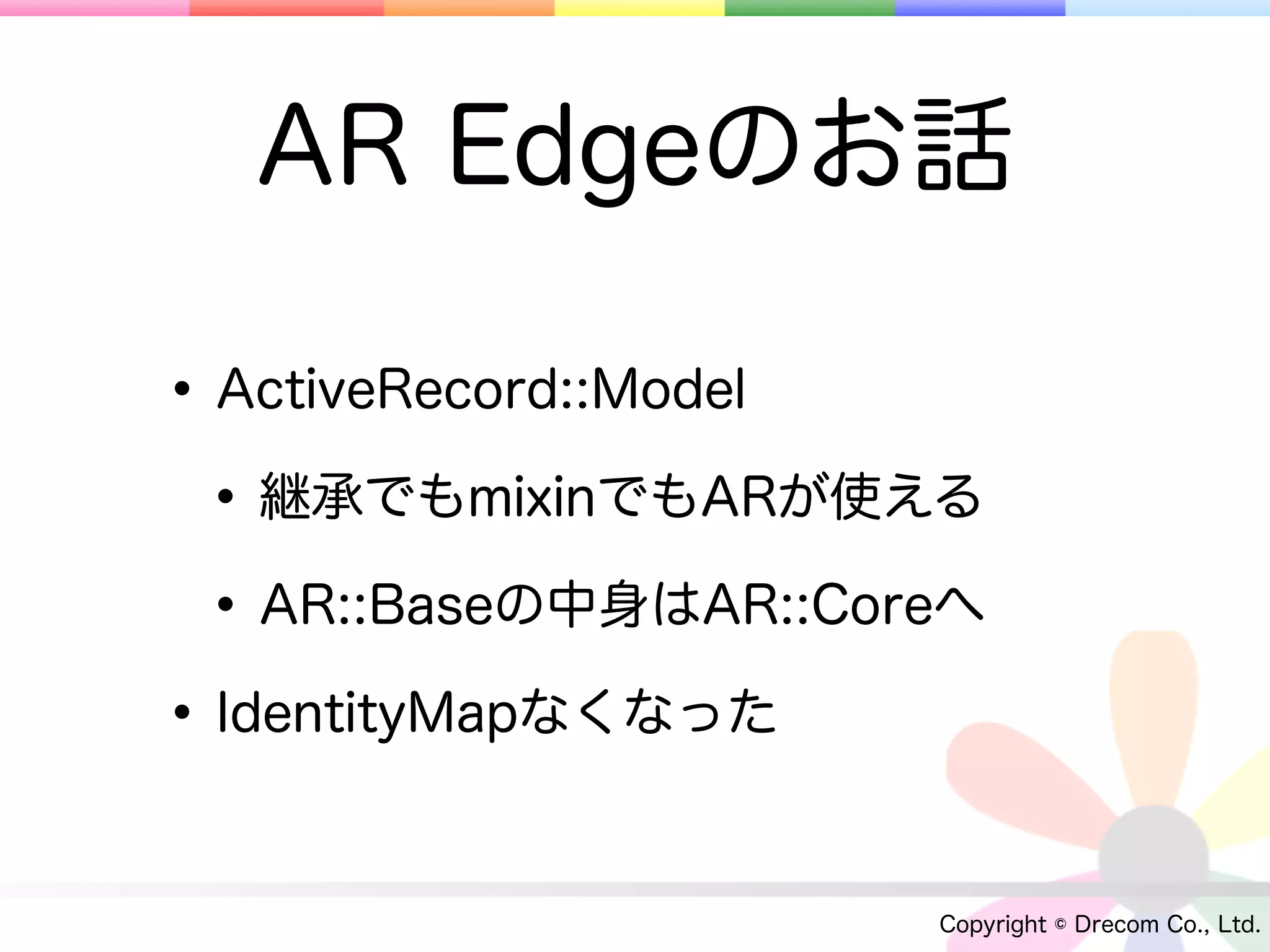 AR Edgeのお話

• ActiveRecord::Model
 • 継承でもmixinでもARが使える
 • AR::Baseの中身はAR::Coreへ
• IdentityMapなくなった

                      Copyright © Drecom Co., Ltd.
 