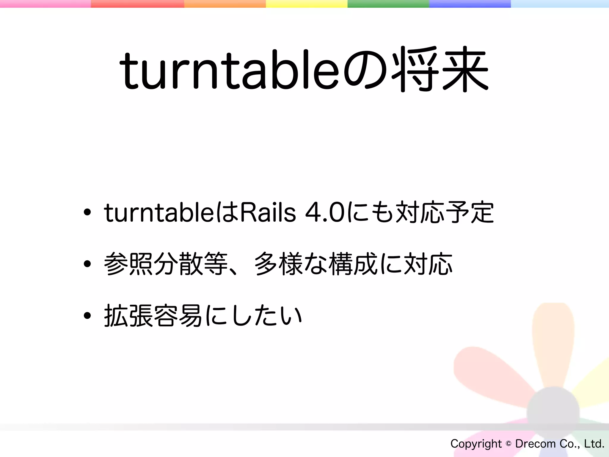 turntableの将来

• turntableはRails 4.0にも対応予定
• 参照分散等、多様な構成に対応
• 拡張容易にしたい

                        Copyright © Drecom Co., Ltd.
 