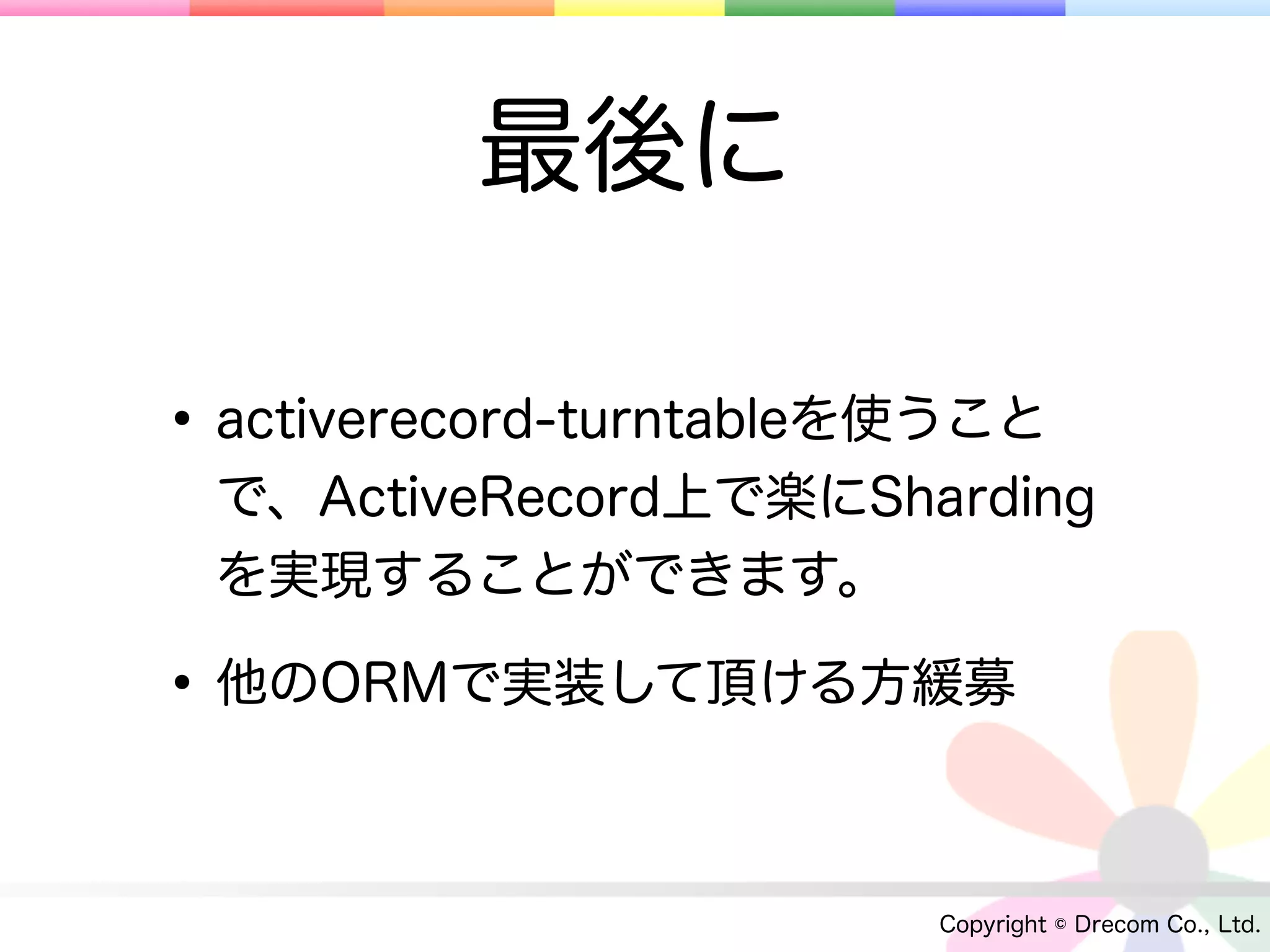 最後に

• activerecord-turntableを使うこと
 で、ActiveRecord上で楽にSharding
 を実現することができます。

• 他のORMで実装して頂ける方緩募

                         Copyright © Drecom Co., Ltd.
 