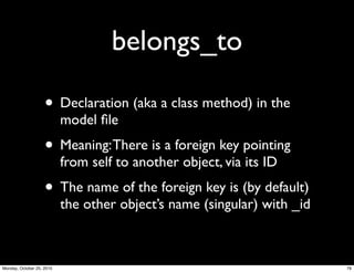belongs_to
• Declaration (aka a class method) in the
model ﬁle
• Meaning:There is a foreign key pointing
from self to another object, via its ID
• The name of the foreign key is (by default)
the other object’s name (singular) with _id
76Monday, October 25, 2010
 