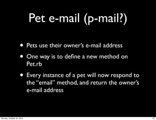 Pet e-mail (p-mail?)
• Pets use their owner’s e-mail address
• One way is to deﬁne a new method on
Pet.rb
• Every instance of a pet will now respond to
the “email” method, and return the owner’s
e-mail address
81Monday, October 25, 2010
 