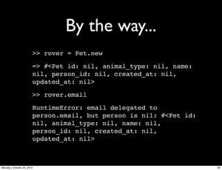 By the way...
>> rover = Pet.new
=> #<Pet id: nil, animal_type: nil, name:
nil, person_id: nil, created_at: nil,
updated_at: nil>
>> rover.email
RuntimeError: email delegated to
person.email, but person is nil: #<Pet id:
nil, animal_type: nil, name: nil,
person_id: nil, created_at: nil,
updated_at: nil>
84Monday, October 25, 2010
 