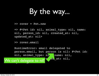 By the way...
>> rover = Pet.new
=> #<Pet id: nil, animal_type: nil, name:
nil, person_id: nil, created_at: nil,
updated_at: nil>
>> rover.email
RuntimeError: email delegated to
person.email, but person is nil: #<Pet id:
nil, animal_type: nil, name: nil,
person_id: nil, created_at: nil,
updated_at: nil>We can’t delegate to nil!
84Monday, October 25, 2010
 