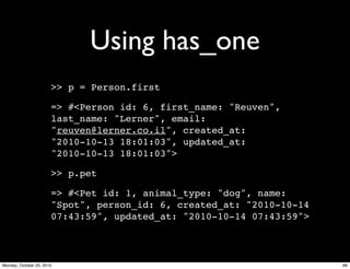 Using has_one
>> p = Person.first
=> #<Person id: 6, first_name: "Reuven",
last_name: "Lerner", email:
"reuven@lerner.co.il", created_at:
"2010-10-13 18:01:03", updated_at:
"2010-10-13 18:01:03">
>> p.pet
=> #<Pet id: 1, animal_type: "dog", name:
"Spot", person_id: 6, created_at: "2010-10-14
07:43:59", updated_at: "2010-10-14 07:43:59">
89Monday, October 25, 2010
 