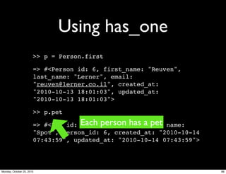 Using has_one
>> p = Person.first
=> #<Person id: 6, first_name: "Reuven",
last_name: "Lerner", email:
"reuven@lerner.co.il", created_at:
"2010-10-13 18:01:03", updated_at:
"2010-10-13 18:01:03">
>> p.pet
=> #<Pet id: 1, animal_type: "dog", name:
"Spot", person_id: 6, created_at: "2010-10-14
07:43:59", updated_at: "2010-10-14 07:43:59">
Each person has a pet
89Monday, October 25, 2010
 