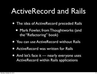 ActiveRecord and Rails
• The idea of ActiveRecord preceded Rails
• Mark Fowler, from Thoughtworks (and
the “Refactoring” book)
• You can use ActiveRecord without Rails
• ActiveRecord was written for Rails
• And let’s face it — nearly everyone uses
ActiveRecord within Rails applications
8Monday, October 25, 2010
 