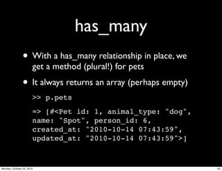 has_many
• With a has_many relationship in place, we
get a method (plural!) for pets
• It always returns an array (perhaps empty)
>> p.pets
=> [#<Pet id: 1, animal_type: "dog",
name: "Spot", person_id: 6,
created_at: "2010-10-14 07:43:59",
updated_at: "2010-10-14 07:43:59">]
92Monday, October 25, 2010
 