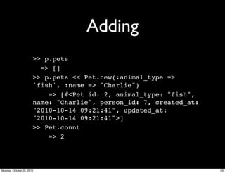 Adding
>> p.pets
=> []
>> p.pets << Pet.new(:animal_type =>
'fish', :name => "Charlie")
=> [#<Pet id: 2, animal_type: "fish",
name: "Charlie", person_id: 7, created_at:
"2010-10-14 09:21:41", updated_at:
"2010-10-14 09:21:41">]
>> Pet.count
=> 2
93Monday, October 25, 2010
 